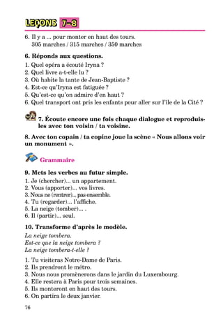 76
LEÇONS 7–8
6. Il y a ... pour monter en haut des tours.
305 marches / 315 marches / 350 marches
6. Réponds aux questions.
1. Quel opéra a écouté Iryna ?
2. Quel livre a-t-elle lu ?
3. Où habite la tante de Jean-Baptiste ?
4. Est-ce qu’Iryna est fatiguée ?
5. Qu’est-ce qu’on admire d’en haut ?
6. Quel transport ont pris les enfants pour aller sur l’île de la Cité ?
7. Écoute encore une fois chaque dialogue et reproduis-
les avec ton voisin / ta voisine.
8. Avec ton copain / ta copine joue la scène « Nous allons voir
un monument ».
Grammaire
9. Mets les verbes au futur simple.
1. Je (chercher)... un appartement.
2. Vous (apporter)... vos livres.
3. Nous ne (rentrer)... pas ensemble.
4. Tu (regarder)... l’affiche.
5. La neige (tomber)... .
6. Il (partir)... seul.
10. Transforme d’après le modèle.
La neige tombera.
Est-ce que la neige tombera ?
La neige tombera-t-elle ?
1. Tu visiteras Notre-Dame de Paris.
2. Ils prendront le métro.
3. Nous nous promènerons dans le jardin du Luxembourg.
4. Elle restera à Paris pour trois semaines.
5. Ils monteront en haut des tours.
6. On partira le deux janvier.
 