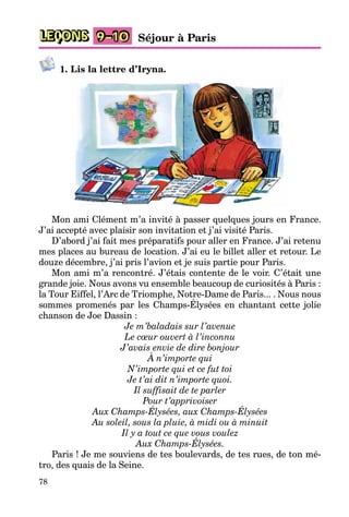 78
LEÇONS 9–10 Séjour à Paris
1. Lis la lettre d’Iryna.
Mon ami Clément m’a invité à passer quelques jours en France.
J’ai accepté avec plaisir son invitation et j’ai visité Paris.
D’abord j’ai fait mes préparatifs pour aller en France. J’ai retenu
mes places au bureau de location. J’ai eu le billet aller et retour. Le
douze décembre, j’ai pris l’avion et je suis partie pour Paris.
Mon ami m’a rencontré. J’étais contente de le voir. C’était une
grande joie. Nous avons vu ensemble beaucoup de curiosités à Paris :
la Tour Eiffel, l’Arc de Triomphe, Notre-Dame de Paris... . Nous nous
sommes promenés par les Champs-Élysées en chantant cette jolie
chanson de Joe Dassin :
Je m’baladais sur l’avenue
Le cœur ouvert à l’inconnu
J’avais envie de dire bonjour
À n’importe qui
N’importe qui et ce fut toi
Je t’ai dit n’importe quoi.
Il suffisait de te parler
Pour t’apprivoiser
Aux Champs-Élysées, aux Champs-Élysées
Au soleil, sous la pluie, à midi ou à minuit
Il y a tout ce que vous voulez
Aux Champs-Élysées.
Paris ! Je me souviens de tes boulevards, de tes rues, de ton mé-
tro, des quais de la Seine.
 