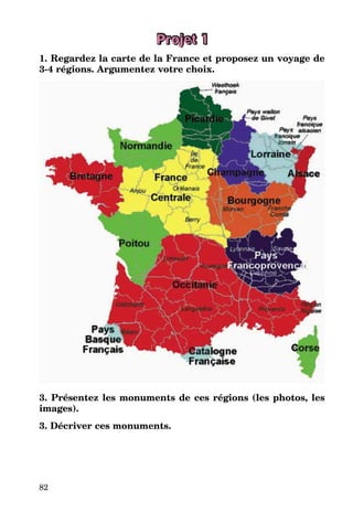82
Projet 1
1. Regardez la carte de la France et proposez un voyage de
3-4 régions. Argumentez votre choix.
3. Présentez les monuments de ces régions (les photos, les
images).
3. Décriver ces monuments.
 