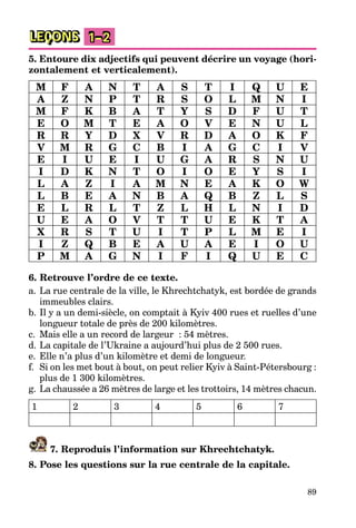 89
LEÇONS 1–2
5. Entoure dix adjectifs qui peuvent décrire un voyage (hori-
zontalement et verticalement).
M F A N T A S T I Q U E
A Z N P T R S O L M N I
M F K B A T Y S D F U T
E O M T E A O V E N U L
R R Y D X V R D A O K F
V M R G C B I A G C I V
E I U E I U G A R S N U
I D K N T O I O E Y S I
L A Z I A M N E A K O W
L B E A N B A Q B Z L S
E L R L T Z L H L N I D
U E A O V T T U E K T A
X R S T U I T P L M E I
I Z Q B E A U A E I O U
P M A G N I F I Q U E C
6. Retrouve l’ordre de ce texte.
a. La rue centrale de la ville, le Khrechtchatyk, est bordée de grands
immeubles clairs.
b. Il y a un demi-siècle, on comptait à Kyiv 400 rues et ruelles d’une
longueur totale de près de 200 kilomètres.
c. Mais elle a un record de largeur : 54 mètres.
d. La capitale de l’Ukraine a aujourd’hui plus de 2 500 rues.
e. Elle n’a plus d’un kilomètre et demi de longueur.
f. Si on les met bout à bout, on peut relier Kyiv à Saint-Pétersbourg :
plus de 1 300 kilomètres.
g. La chaussée a 26 mètres de large et les trottoirs, 14 mètres chacun.
1 2 3 4 5 6 7
7. Reproduis l’information sur Khrechtchatyk.
8. Pose les questions sur la rue centrale de la capitale.
 