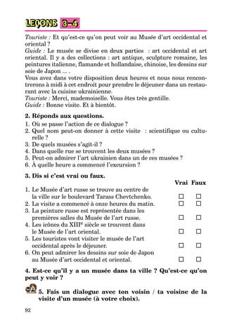 92
LEÇONS 3–4
Touriste : Et qu’est-ce qu’on peut voir au Musée d’art occidental et
oriental ?
Guide : Le musée se divise en deux parties : art occidental et art
oriental. Il y a des collections : art antique, sculpture romaine, les
peintures italienne, flamande et hollandaise, chinoise, les dessins sur
soie de Japon ... .
Vous avez dans votre disposition deux heures et nous nous rencon-
trerons à midi à cet endroit pour prendre le déjeuner dans un restau-
rant avec la cuisine ukrainienne.
Touriste : Merci, mademoiselle. Vous êtes très gentille.
Guide : Bonne visite. Et à bientôt.
2. Réponds aux questions.
1. Où se passe l’action de ce dialogue ?
2. Quel nom peut-on donner à cette visite : scientifique ou cultu-
relle ?
3. De quels musées s’agit-il ?
4. Dans quelle rue se trouvent les deux musées ?
5. Peut-on admirer l’art ukrainien dans un de ces musées ?
6. À quelle heure a commencé l’excursion ?
3. Dis si c’est vrai ou faux.
Vrai Faux
1. Le Musée d’art russe se trouve au centre de
la ville sur le boulevard Tarass Chevtchenko.
2. La visite a commencé à onze heures du matin.
3. La peinture russe est représentée dans les
premières salles du Musée de l’art russe.
4. Les icônes du XIIIe siècle se trouvent dans
le Musée de l’art oriental.
5. Les touristes vont visiter le musée de l’art
occidental après le déjeuner.
6. On peut admirer les dessins sur soie de Japon
au Musée d’art occidental et oriental.
4. Est-ce qu’il y a un musée dans ta ville ? Qu’est-ce qu’on
peut y voir ?
5. Fais un dialogue avec ton voisin / ta voisine de la
visite d’un musée (à votre choix).
 