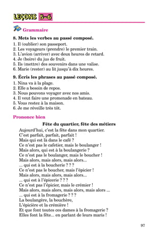 97
LEÇONS 5–6
Grammaire
8. Mets les verbes au passé composé.
1. Il (oublier) son passeport.
2. Les voyageurs (prendre) le premier train.
3. L’avion (arriver) avec deux heures de retard.
4. Je (boire) du jus de fruit.
5. Ils (mettre) des souvenirs dans une valise.
6. Marie (rester) au lit jusqu’à dix heures.
9. Écris les phrases au passé composé.
1. Nina va à la plage.
2. Elle a besoin de repos.
3. Nous pouvons voyager avec nos amis.
4. Il veut faire une promenade en bateau.
5. Vous restez à la maison.
6. Je me réveille très tôt.
Prononce bien
Fête du quartier, fête des métiers
Aujourd’hui, c’est la fête dans mon quartier.
C’est parfait, parfait, parfait !
Mais qui est là dans le café ?
Ce n’est pas le cafetier, mais le boulanger !
Mais alors, qui est à la boulangerie ?
Ce n’est pas le boulanger, mais le boucher !
Mais alors, mais alors, mais alors...
... qui est à la boucherie ? ? ?
Ce n’est pas le boucher, mais l’épicier !
Mais alors, mais alors, mais alors...
... qui est à l’épicerie ? ? ?
Ce n’est pas l’épicier, mais le crémier !
Mais alors, mais alors, mais alors, mais alors ...
... qui est à la fromagerie ? ? ?
La boulangère, la bouchère,
L’épicière et la crémière !
Et que font toutes ces dames à la fromagerie ?
Elles font la fête... en parlant de leurs maris !
 