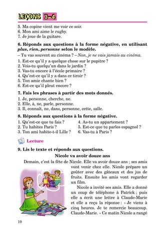 10
LEÇONS 3–4
5. Ma copine vient me voir ce soir.
6. Mon ami aime le rugby.
7. Je joue de la guitare.
6. Réponds aux questions à la forme négative, en utilisant
plus, rien, personne selon le modèle.
– Tu vas souvent au cinéma ? – Non, je ne vais jamais au cinéma.
1. Est-ce qu’il y a quelque chose sur le pupitre ?
2. Vois-tu quelqu’un dans le jardin ?
3. Vas-tu encore à l’école primaire ?
4. Qu’est-ce qu’il y a dans ce tiroir ?
5. Ton amie chante bien ?
6. Est-ce qu’il pleut encore ?
7. Fais les phrases à partir des mots donnés.
1. Je, personne, cherche, ne.
2. Elle, à, ne, parle, personne.
3. Il, connaît, ne, dans, personne, cette, salle.
8. Réponds aux questions à la forme négative.
1. Qu’est-ce que tu fais ? 4. As-tu un appartement ?
2. Tu habites Paris ? 5. Est-ce que tu parles espagnol ?
3. Ton ami habite-t-il Lille ? 6. Vas-tu à Paris ?
Lecture
9. Lis le texte et réponds aux questions.
Nicole va avoir douze ans
Demain, c’est la fête de Nicole. Elle va avoir douze ans ; ses amis
vont venir chez elle. Nicole prépare un
goûter avec des gâteaux et des jus de
fruits. Ensuite les amis vont regarder
un film.
Nicole a invité ses amis. Elle a donné
un coup de téléphone à Patrick ; puis
elle a écrit une lettre à Claude-Marie
et elle a reçu la réponse : « Je viens à
cinq heures. Je te remercie beaucoup.
Claude-Marie. » Ce matin Nicole a rangé
 