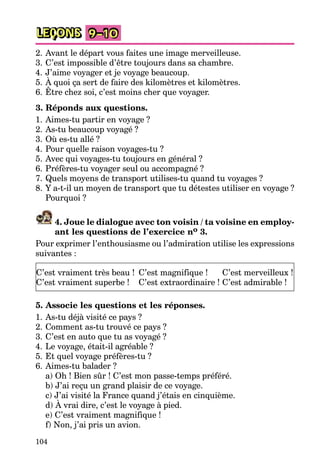104
LEÇONS 9–10
2. Avant le départ vous faites une image merveilleuse.
3. C’est impossible d’être toujours dans sa chambre.
4. J’aime voyager et je voyage beaucoup.
5. À quoi ça sert de faire des kilomètres et kilomètres.
6. Être chez soi, c’est moins cher que voyager.
3. Réponds aux questions.
1. Aimes-tu partir en voyage ?
2. As-tu beaucoup voyagé ?
3. Où es-tu allé ?
4. Pour quelle raison voyages-tu ?
5. Avec qui voyages-tu toujours en général ?
6. Préfères-tu voyager seul ou accompagné ?
7. Quels moyens de transport utilises-tu quand tu voyages ?
8. Y a-t-il un moyen de transport que tu détestes utiliser en voyage ?
Pourquoi ?
4. Joue le dialogue avec ton voisin / ta voisine en employ-
ant les questions de l’exercice no 3.
Pour exprimer l’enthousiasme ou l’admiration utilise les expressions
suivantes :
C’est vraiment très beau !
C’est vraiment superbe !
C’est magnifique !
C’est extraordinaire !
C’est merveilleux !
C’est admirable !
5. Associe les questions et les réponses.
1. As-tu déjà visité ce pays ?
2. Comment as-tu trouvé ce pays ?
3. C’est en auto que tu as voyagé ?
4. Le voyage, était-il agréable ?
5. Et quel voyage préfères-tu ?
6. Aimes-tu balader ?
a) Oh ! Bien sûr ! C’est mon passe-temps préféré.
b) J’ai reçu un grand plaisir de ce voyage.
c) J’ai visité la France quand j’étais en cinquième.
d) À vrai dire, c’est le voyage à pied.
e) C’est vraiment magnifique !
f) Non, j’ai pris un avion.
 