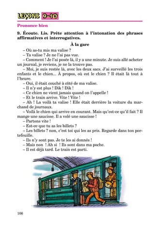 106
LEÇONS 9–10
Prononce bien
9. Écoute. Lis. Prête attention à l’intonation des phrases
affirmatives et interrogatives.
À la gare
– Où as-tu mis ma valise ?
– Ta valise ? Je ne l’ai pas vue.
– Comment ! Je l’ai posée là, il y a une minute. Je suis allé acheter
un journal, je reviens, je ne la trouve pas.
– Moi, je suis restée là, avec les deux sacs. J’ai surveillé les trois
enfants et le chien... À propos, où est le chien ? Il était là tout à
l’heure.
– Oui, il était couché à côté de ma valise.
– Il n’y est plus ! Dik ! Dik !
– Ce chien ne vient jamais quand on l’appelle !
– Et le train arrive. Vite ! Vite !
– Ah ! La voilà ta valise ! Elle était derrière la voiture du mar-
chand de journaux.
– Voilà le chien qui arrive en courant. Mais qu’est-ce qu’il fait ? Il
mange une saucisse. Il a volé une saucisse !
– Partons vite !
– Est-ce que tu as les billets ?
– Les billets ? non, c’est toi qui les as pris. Regarde dans ton por-
tefeuille.
– Ils n’y sont pas. Je te les ai donnés !
– Mais non ! Ah si ! Ils sont dans ma poche.
– Il est déjà tard. Le train est parti.
 