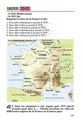 109
LEÇONS 11–12
– le TGV Méditerranée
– le TGV Est
Regarde la carte de la France et dis :
1. Pour aller à Bordeaux je prends le TGV ... .
2. Pour aller à Nice je prends le TGV ... .
3. Pour aller à Nantes je prends le TGV... .
4. Pour aller à Strasbourg je prends le TGV ... .
5. Pour aller à Marseille je prends le TGV ... .
6. Pour aller à Rennes je prends le TGV ... .
5. Pose les questions à ton copain quel TGV faut-il
prendre pour aller à ... . Choisis toi-même les villes de
différentes régions de la France ou d’autres pays.
 