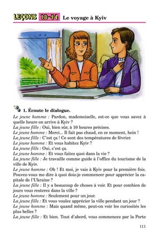 111
LEÇONS Le voyage à Kyiv13–14
1. Écoute le dialogue.
Le jeune homme : Pardon, mademoiselle, est-ce que vous savez à
quelle heure on arrive à Kyiv ?
La jeune fille : Oui, bien sûr, à 10 heures précises.
Le jeune homme : Merci... Il fait pas chaud, en ce moment, hein !
La jeune fille : C’est ça ! Ce sont des températures de février.
Le jeune homme : Et vous habitez Kyiv ?
La jeune fille : Oui, c’est ça.
Le jeune homme : Et vous faites quoi dans la vie ?
La jeune fille : Je travaille comme guide à l’office du tourisme de la
ville de Kyiv.
Le jeune homme : Oh ! Et moi, je vais à Kyiv pour la première fois.
Pouvez-vous me dire à quoi dois-je commencer pour apprécier la ca-
pitale de l’Ukraine ?
La jeune fille : Il y a beaucoup de choses à voir. Et pour combien de
jours vous resterez dans la ville ?
Le jeune homme : Seulement pour un jour.
La jeune fille : Et vous voulez apprécier la ville pendant un jour ?
Le jeune homme : Mais quand même, peut-on voir les curiosités les
plus belles ?
La jeune fille : Et bien. Tout d’abord, vous commencez par la Porte
 