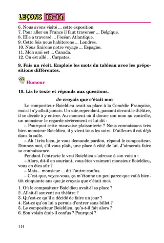 114
LEÇONS 13–14
6. Nous avons visité ... cette exposition.
7. Pour aller en France il faut traverser ... Belgique.
8. Elle a traversé ... l’océan Atlantique.
9. Cette fois nous habiterons ... Londres.
10. Nous finirons notre voyage ... Espagne.
11. Mon ami est ... Canada.
12. On est allé ... Carpates.
9. Fais un récit. Emploie les mots du tableau avec les prépo-
sitions différentes.
Humour
10. Lis le texte et réponds aux questions.
Je croyais que c’était moi
Le compositeur Boieldieu avait sa place à la Comédie Française,
mais il n’y allait jamais. Un soir, cependant, passant devant le théâtre,
il se décide à y entrer. Au moment où il donne son nom au contrôle,
un monsieur le regarde sévèrement et lui dit :
– Pourquoi cette mauvaise plaisanterie ? Nous connaissons très
bien monsieur Boieldieu, il y vient tous les soirs. D’ailleurs il est déjà
dans la salle.
– Ah ! très bien, je vous demande pardon, répond le compositeur.
Donnez-moi, s’il vous plaît, une place à côté de lui. J’aimerais faire
sa connaissance.
Pendant l’entracte le vrai Boieldieu s’adresse à son voisin :
– Alors, dit-il en souriant, vous êtes vraiment monsieur Boieldieu,
vous en êtes sûr ?
– Mais... monsieur ... dit l’autre confus.
– C’est que, voyez-vous, ça m’étonne un peu parce que voilà bien-
tôt cinquante ans que je croyais que c’était moi.
1. Où le compositeur Boieldieu avait-il sa place ?
2. Allait-il souvent au théâtre ?
3. Qu’est-ce qu’il a décidé de faire un jour ?
4. Est-ce qu’on lui a permis d’entrer sans billet ?
5. Le compositeur Boieldieu, qu’a-t-il fait alors ?
6. Son voisin était-il confus ? Pourquoi ?
 