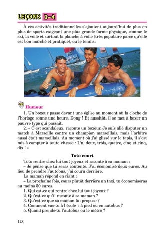 128
LEÇONS 3–4
À ces activités traditionnelles s’ajoutent aujourd’hui de plus en
plus de sports exigeant une plus grande forme physique, comme le
ski, la voile et surtout la planche à voile (très populaire parce qu’elle
est bon marché et pratique), ou le tennis.
Humour
1. Un boxeur passe devant une église au moment où la cloche de
l’horloge sonne une heure. Dong ! Et aussitôt, il se met à boxer un
pauvre type qui passait.
2. « C’est scandaleux, raconte un boxeur. Je suis allé disputer un
match à Marseille contre un champion marseillais, mais l’arbitre
aussi était marseillais. Au moment où j’ai glissé sur le tapis, il s’est
mis à compter à toute vitesse : Un, deux, trois, quatre, cinq et cinq,
dix ! »
Toto court
Toto rentre chez lui tout joyeux et raconte à sa maman :
– Je pense que tu seras contente. J’ai économisé deux euros. Au
lieu de prendre l’autobus, j’ai couru derrière.
La maman répond en riant :
– La prochaine fois, cours plutôt derrière un taxi, tu économiseras
au moins 50 euros.
1. Qui est-ce qui rentre chez lui tout joyeux ?
2. Qu’est-ce qu’il raconte à sa maman ?
3. Qu’est-ce que sa maman lui propose ?
4. Comment vas-tu à l’école : à pied ou en autobus ?
5. Quand prends-tu l’autobus ou le métro ?
 