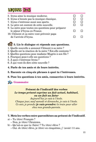 13
LEÇONS 5–6
5. Iryna aime la musique moderne.
6. Iryna n’écoute pas la musique classique.
7. Iryna s’intéresse aussi aux sports.
8. Le père est content de cette nouvelle.
9. La mère pose toutes ces questions pour préparer
le séjour d’Iryna en France.
10. Clément et sa mère vont prévenir papa
de l’arrivée d’Iryna.
3. Lis le dialogue et réponds aux questions.
1. Quelle nouvelle a annoncé Clément à sa mère ?
2. Quelle est la réaction de la mère ? Est-elle contente ?
3. Quelles questions pose madame Mugrin à son fils ?
4. Pourquoi pose-t-elle ses questions ?
5. À quoi s’intéresse Iryna ?
6. À qui vont-ils dire cette nouvelle ?
4. Parle de tes amis et de leurs intérêts.
5. Raconte en cinq-six phrases à quoi tu t’intéresses.
6. Pose les questions à tes amis, consacrées à leurs intérêts.
Grammaire
Présent de l’indicatif des verbes
Le temps présent exprime un fait actuel, habituel,
ou un fait au futur
Aujourd’hui je vais à l’école.
Chaque jour, sauf samedi et dimanche, je vais à l’école.
Ce soir, je prends (je vais prendre) le train pour aller
chez mes grands-parents.
7. Mets les verbes entre parenthèses au présent de l’indicatif.
a) – Tu (être) Français ?
– Non, je (être) Ukrainien.
b) – Qu’est-ce que tu (faire) ? Tu (être) élève ?
– Oui. Je (être) élève, je (être) en cinquième, j’ (avoir) 11 ans.
 