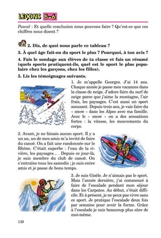 130
LEÇONS 5–6
Pascal : Et quelle conclusion nous pouvons faire ? Qu’est-ce que ces
chiffres nous disent ?
2. Dis, de quoi nous parle ce tableau ?
3. À quel âge fait-on du sport le plus ? Pourquoi, à ton avis ?
4. Fais le sondage aux élèves de ta classe et fais un résumé
(quels sports pratiquent-ils, quel est le sport le plus popu-
laire chez les garçons, chez les filles).
5. Lis les témoignages suivants.
1. Je m’appelle Georges. J’ai 14 ans.
Chaque année je passe mes vacances dans
la classe de neige. J’adore faire du surf de
neige parce que j’aime la montagne, l’air
frais, les paysages. C’est aussi un sport
amusant. Depuis trois ans, je vais faire du
« snow » dans les Alpes avec ma famille.
Avec le « snow » on a des sensations
fortes : la vitesse, les mouvements du
corps.
2. Avant, je ne faisais aucun sport. Il y a
un an, un de mes amis m’a invité de faire
du canoë. On a fait une randonnée sur le
Rhône. C’était superbe : l’eau de la ri-
vière, les paysages... . Depuis ce jour-là,
je suis membre du club de canoë. On
s’entraîne tous les samedis ; je suis entre
amis et je passe de bons temps.
3. Je suis Gisèle. Je n’aimais pas le sport.
Mais l’année dernière, j’ai commencé à
faire de l’escalade pendant mon séjour
dans les Carpates. Au début, c’était diffi-
cile. Et à présent, je ne peux pas vivre sans
ce sport. Je pratique l’escalade deux fois
par semaine pour avoir la forme. Grâce
à l’escalade je suis beaucoup plus sûre de
moi-même.
 