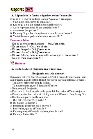 132
LEÇONS 5–6
11. Réponds à la forme négative, selon l’exemple.
E x e m p l e :As-tu un livre italien ? Non, je n’en ai pas.
1. Y a-t-il un stade près de ton école ?
2. Est-ce qu’il y a un match de football ce soir ?
3. As-tu le programme de ces compétitions ?
4. Avez-vous des patins ?
5. Est-ce qu’il y a les champions du monde parmi vous ?
6. Y a-t-il beaucoup de stades dans votre ville ?
Prononce bien
– Est-ce que tu as un marteau ? – Oui, j’en ai un.
– Et un mètre ? – Oui, j’en ai un.
– Et une lampe ? – Oui, j’en ai une.
– Et une chaise ? – Oui, j’en ai une.
– Et une échelle, hein, une échelle, est-ce que tu en as une ?
– Non, je n’en ai aucune ! ! !
Humour
12. Lis le texte et réponds aux questions.
Benjamin est très énervé
Benjamin est très énervé, ce matin. C’est à cause de son voisin Paul
qui n’arrête pas de siffler. Il finit par sortir sur son balcon et s’écrie :
– Toi, alors, arrête un peu de siffler.
– Tu n’aimes pas ça, toi ? demande l’autre.
– Non, répond Benjamin.
– Pourtant tu habites près de la gare. Ici, les trains sifflent toujours.
– Écoute, entre les trains et toi, il y a une différence. Eux, lorsqu’ils
sifflent, c’est parce qu’ils s’en vont.
1. Qui est très énervé ce matin ?
2. Où habite Benjamin ?
3. Benjamin, pourquoi est-il énervé ?
4. Les trains, quand sifflent-ils ?
5. Est-ce que tu siffles à la maison, dans la rue ?
6. Est-ce poli de siffler ?
 