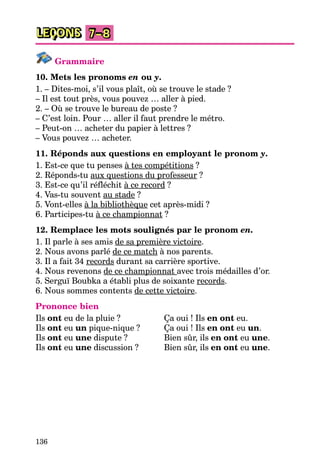 136
LEÇONS 7–8
Grammaire
10. Mets les pronoms en ou y.
1. – Dites-moi, s’il vous plaît, où se trouve le stade ?
– Il est tout près, vous pouvez … aller à pied.
2. – Où se trouve le bureau de poste ?
– C’est loin. Pour … aller il faut prendre le métro.
– Peut-on … acheter du papier à lettres ?
– Vous pouvez … acheter.
11. Réponds aux questions en employant le pronom y.
1. Est-ce que tu penses à tes compétitions ?
2. Réponds-tu aux questions du professeur ?
3. Est-ce qu’il réfléchit à ce record ?
4. Vas-tu souvent au stade ?
5. Vont-elles à la bibliothèque cet après-midi ?
6. Participes-tu à ce championnat ?
12. Remplace les mots soulignés par le pronom en.
1. Il parle à ses amis de sa première victoire.
2. Nous avons parlé de ce match à nos parents.
3. Il a fait 34 records durant sa carrière sportive.
4. Nous revenons de ce championnat avec trois médailles d’or.
5. Serguї Boubka a établi plus de soixante records.
6. Nous sommes contents de cette victoire.
Prononce bien
Ils ont eu de la pluie ? Ça oui ! Ils en ont eu.
Ils ont eu un pique-nique ? Ça oui ! Ils en ont eu un.
Ils ont eu une dispute ? Bien sûr, ils en ont eu une.
Ils ont eu une discussion ? Bien sûr, ils en ont eu une.
 