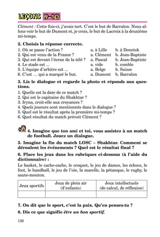 138
LEÇONS 9–10
Clément : Cette fois-ci, j’avais tort. C’est le but de Barralon. Nous al-
lons voir le but de Dumont et, je crois, le but de Lacroix à la deuxième
mi-temps.
2. Choisis la réponse correcte.
1. Où se passe l’action ? a. à Lille b. à Donetsk
2. Qui est venu de la France ? a. Clément b. Jean-Baptiste
3. Qui est devant l’écran de la télé ? a. Pascal b. Jean-Baptiste
4. Le stade est ... a. vide b. comble
5. L’équipe d’arbitre est ... a. Belge b. Suisse
6. C’est … qui a marqué le but. a. Dumont b. Barralon
3. Lis le dialogue et regarde la photo et réponds aux ques-
tions.
1. Quelle est la date de ce match ?
2. Qui est le capitaine du Shakhtar ?
3. Iryna, croit-elle aux croyances ?
4. Quels joueurs sont mentionnés dans le dialogue ?
5. Quel est le résultat après la première mi-temps ?
6. Quel résultat du match prévoit Clément ?
4. Imagine que ton ami et toi, vous assistez à un match
de football. Jouez un dialogue.
5. Imagine la fin du match LOSC – Shakhtar. Comment se
déroulent les événements ? Quel est le résultat final ?
6. Place les jeux dans les rubriques ci-dessous (à l’aide du
dictionnaire) :
Le basket, le cache-cache, le croquet, le jeu de dames, les échecs, le
foot, le handball, le jeu de l’oie, la marelle, la pétanque, le rugby, le
saute-mouton.
Jeux sportifs
Jeux de plein air
(d’enfants)
Jeux intellectuels
(de calcul, de réflexion)
7. On dit que le sport, c’est la paix. Qu’en penses-tu ?
8. Dis ce que signifie être un bon sportif.
 