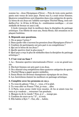 150
Bilan 1Bilan 1Bilan 1Bilan 1Bilan 1Bilan 5
nomme les « Jeux Olympiques d’hiver ». Près de trois cents partici-
pants sont venus de seize pays. Parmi eux il y avait treize femmes.
Quatorze compétitions sont disputées dans cinq catégories de sports.
Le héros de ces Jeux est l’athlète norvégien Thorleif Hang, trois mé-
dailles d’or : le 18 km, le 50 km, la « combinaison nordique » ; et une
médaille de bronze en saut à ski.
L’école viennoise était la meilleure dans la discipline du patinage
artistique. Une fillette de onze ans, Sonia Henie, fait sensation en se
plaçant huitième.
6. Réponds aux questions.
1. Où se passe l’action ?
2. Dans quelle ville s’ouvrent les premiers Jeux Olympiques d’hiver ?
3. Combien de participants ont pris part à ces compétitions ?
4. Qui est le héros de ces Jeux ?
5. Quelle sportive était la plus jeune ?
6. Quel pays a reçu le plus de médailles dans la discipline du patinage
artistique ?
7. C’est vrai ou faux ?
1. La « Semaine sportive internationale d’hiver » a eu un grand suc-
cès.
2. Dix-huit femmes ont pris part à ces Jeux.
3. On a discuté cinq compétitions dans quatorze catégories de sports.
4. Thorleif Hang a gagné quatre médailles.
5. Sonia Henie est devenue championne olympique de ces Jeux.
6. Les Autrichiens étaient les meilleurs en patinage artistique.
8. Complète avec les pronoms en ou y.
1. Tu veux du gâteau ? Oui, j’... veux, s’il te plaît.
2. Tu veux aller en France ? Oui, je veux ... aller.
3. À Paris, nous avons visité trois musées. Je les ai aimés tous les
trois et je voudrais ... retourner l’an prochain.
4. Manges-tu de la viande ? Non, je n’ ... mange pas.
5. Combien de cours as-tu ? J’... ai trois.
6. Elle habite à Kyiv ? – Oui, elle ... habite.
 