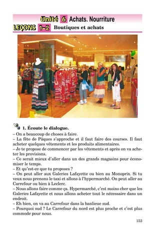 153
LEÇONS 1–2 Boutiques et achats
Unité 6 Achats. Nourriture
1. Écoute le dialogue.
– On a beaucoup de choses à faire.
– La fête de Pâques s’approche et il faut faire des courses. Il faut
acheter quelques vêtements et les produits alimentaires.
– Je te propose de commencer par les vêtements et après on va ache-
ter les provisions.
– Ce serait mieux d’aller dans un des grands magasins pour écono-
miser le temps.
– Et qu’est-ce que tu proposes ?
– On peut aller aux Galeries Lafayette ou bien au Monoprix. Si tu
veux nous prenons le taxi et allons à l’hypermarché. On peut aller au
Carrefour ou bien à Leclerc.
– Nous allons faire comme ça. Hypermarché, c’est moins cher que les
Galeries Lafayette et nous allons acheter tout le nécessaire dans un
endroit.
– Eh bien, on va au Carrefour dans la banlieue sud.
– Pourquoi sud ? Le Carrefour du nord est plus proche et c’est plus
commode pour nous.
 