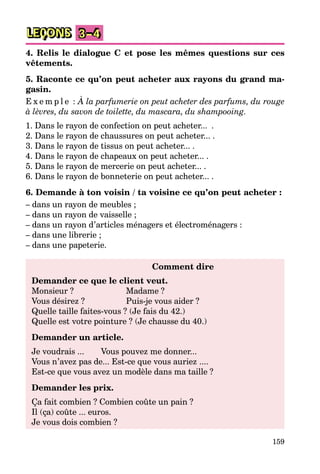 159
LEÇONS 3–4
4. Relis le dialogue C et pose les mêmes questions sur ces
vêtements.
5. Raconte ce qu’on peut acheter aux rayons du grand ma-
gasin.
E x e m p l e : À la parfumerie on peut acheter des parfums, du rouge
à lèvres, du savon de toilette, du mascara, du shampooing.
1. Dans le rayon de confection on peut acheter... .
2. Dans le rayon de chaussures on peut acheter... .
3. Dans le rayon de tissus on peut acheter... .
4. Dans le rayon de chapeaux on peut acheter... .
5. Dans le rayon de mercerie on peut acheter... .
6. Dans le rayon de bonneterie on peut acheter... .
6. Demande à ton voisin / ta voisine ce qu’on peut acheter :
– dans un rayon de meubles ;
– dans un rayon de vaisselle ;
– dans un rayon d’articles ménagers et électroménagers :
– dans une librerie ;
– dans une papeterie.
Comment dire
Demander ce que le client veut.
Monsieur ? Madame ?
Vous désirez ? Puis-je vous aider ?
Quelle taille faites-vous ? (Je fais du 42.)
Quelle est votre pointure ? (Je chausse du 40.)
Demander un article.
Je voudrais ... Vous pouvez me donner...
Vous n’avez pas de... Est-ce que vous auriez ....
Est-ce que vous avez un modèle dans ma taille ?
Demander les prix.
Ça fait combien ? Combien coûte un pain ?
Il (ça) coûte ... euros.
Je vous dois combien ?
 