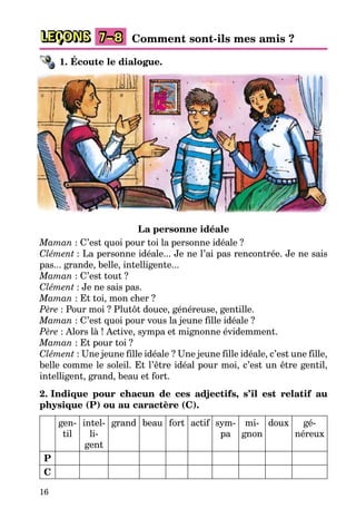 16
LEÇONS 7–8 Comment sont-ils mes amis ?
1. Écoute le dialogue.
La personne idéale
Maman : C’est quoi pour toi la personne idéale ?
Clément : La personne idéale... Je ne l’ai pas rencontrée. Je ne sais
pas... grande, belle, intelligente...
Maman : C’est tout ?
Clément : Je ne sais pas.
Maman : Et toi, mon cher ?
Père : Pour moi ? Plutôt douce, généreuse, gentille.
Maman : C’est quoi pour vous la jeune fille idéale ?
Père : Alors là ! Active, sympa et mignonne évidemment.
Maman : Et pour toi ?
Clément : Une jeune fille idéale ? Une jeune fille idéale, c’est une fille,
belle comme le soleil. Et l’être idéal pour moi, c’est un être gentil,
intelligent, grand, beau et fort.
2. Indique pour chacun de ces adjectifs, s’il est relatif au
physique (P) ou au caractère (C).
gen-
til
intel-
li-
gent
grand beau fort actif sym-
pa
mi-
gnon
doux gé-
néreux
P
C
 