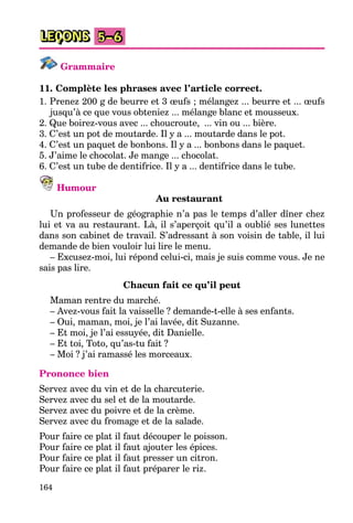 164
LEÇONS 5–6
Grammaire
11. Complète les phrases avec l’article correct.
1. Prenez 200 g de beurre et 3 œufs ; mélangez ... beurre et ... œufs
jusqu’à ce que vous obteniez ... mélange blanc et mousseux.
2. Que boirez-vous avec ... choucroute, ... vin ou ... bière.
3. C’est un pot de moutarde. Il y a ... moutarde dans le pot.
4. C’est un paquet de bonbons. Il y a ... bonbons dans le paquet.
5. J’aime le chocolat. Je mange ... chocolat.
6. C’est un tube de dentifrice. Il y a ... dentifrice dans le tube.
Humour
Au restaurant
Un professeur de géographie n’a pas le temps d’aller dîner chez
lui et va au restaurant. Là, il s’aperçoit qu’il a oublié ses lunettes
dans son cabinet de travail. S’adressant à son voisin de table, il lui
demande de bien vouloir lui lire le menu.
– Excusez-moi, lui répond celui-ci, mais je suis comme vous. Je ne
sais pas lire.
Chacun fait ce qu’il peut
Maman rentre du marché.
– Avez-vous fait la vaisselle ? demande-t-elle à ses enfants.
– Oui, maman, moi, je l’ai lavée, dit Suzanne.
– Et moi, je l’ai essuyée, dit Danielle.
– Et toi, Toto, qu’as-tu fait ?
– Moi ? j’ai ramassé les morceaux.
Prononce bien
Servez avec du vin et de la charcuterie.
Servez avec du sel et de la moutarde.
Servez avec du poivre et de la crème.
Servez avec du fromage et de la salade.
Pour faire ce plat il faut découper le poisson.
Pour faire ce plat il faut ajouter les épices.
Pour faire ce plat il faut presser un citron.
Pour faire ce plat il faut préparer le riz.
 