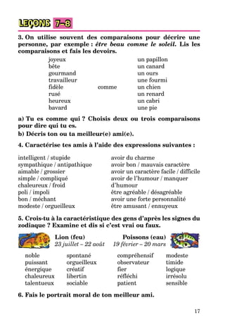 17
LEÇONS 7–8
3. On utilise souvent des comparaisons pour décrire une
personne, par exemple : être beau comme le soleil. Lis les
comparaisons et fais les devoirs.
joyeux un papillon
bête un canard
gourmand un ours
travailleur une fourmi
fidèle comme un chien
rusé un renard
heureux un cabri
bavard une pie
a) Tu es comme qui ? Choisis deux ou trois comparaisons
pour dire qui tu es.
b) Décris ton ou ta meilleur(e) ami(e).
4. Caractérise tes amis à l’aide des expressions suivantes :
intelligent / stupide
sympathique / antipathique
aimable / grossier
simple / compliqué
chaleureux / froid
poli / impoli
bon / méchant
modeste / orgueilleux
avoir du charme
avoir bon / mauvais caractère
avoir un caractère facile / difficile
avoir de l’humour / manquer
d’humour
être agréable / désagréable
avoir une forte personnalité
être amusant / ennuyeux
5. Crois-tu à la caractéristique des gens d’après les signes du
zodiaque ? Examine et dis si c’est vrai ou faux.
Lion (feu)
23 juillet – 22 août
Poissons (eau)
19 février – 20 mars
noble spontané
puissant orgueilleux
énergique créatif
chaleureux libertin
talentueux sociable
compréhensif modeste
observateur timide
fier logique
réfléchi irrésolu
patient sensible
6. Fais le portrait moral de ton meilleur ami.
 