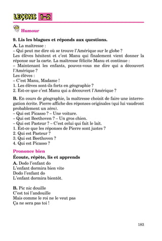 183
LEÇONS 1–2
Humour
9. Lis les blagues et réponds aux questions.
A. La maîtresse :
– Qui peut me dire où se trouve l’Amérique sur le globe ?
Les élèves hésitent et c’est Manu qui finalement vient donner la
réponse sur la carte. La maîtresse félicite Manu et continue :
– Maintenant les enfants, pouvez-vous me dire qui a découvert
l’Amérique ?
Les élèves :
– C’est Manu, Madame !
1. Les élèves sont-ils forts en géographie ?
2. Est-ce que c’est Manu qui a découvert l’Amérique ?
B. En cours de géographie, la maîtresse choisit de faire une interro-
gation écrite. Pierre affiche des réponses originales (qui lui vaudront
probablement un zéro).
– Qui est Picasso ? – Une voiture.
– Qui est Beethoven ? – Un gros chien.
– Qui est Pasteur ? – C’est celui qui fait le lait.
1. Est-ce que les réponses de Pierre sont justes ?
2. Qui est Pasteur ?
3. Qui est Beethoven ?
4. Qui est Picasso ?
Prononce bien
Écoute, répète, lis et apprends
A. Dodo l’enfant do
L’enfant dormira bien vite
Dodo l’enfant do
L’enfant dormira bientôt.
B. Pic nic douille
C’est toi l’andouille
Mais comme le roi ne le veut pas
Ça ne sera pas toi !
 