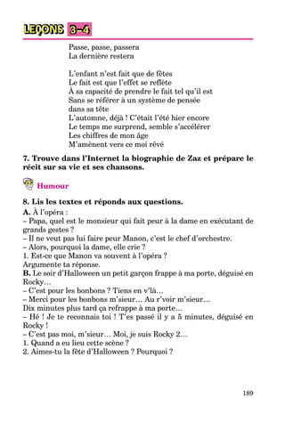 189
LEÇONS 3–4
Passe, passe, passera
La dernière restera
L’enfant n’est fait que de fêtes
Le fait est que l’effet se reflète
À sa capacité de prendre le fait tel qu’il est
Sans se référer à un système de pensée
dans sa tête
L’automne, déjà ! C’était l’été hier encore
Le temps me surprend, semble s’accélérer
Les chiffres de mon âge
M’amènent vers ce moi rêvé
7. Trouve dans l’Internet la biographie de Zaz et prépare le
récit sur sa vie et ses chansons.
Humour
8. Lis les textes et réponds aux questions.
A. À l’opéra :
– Papa, quel est le monsieur qui fait peur à la dame en exécutant de
grands gestes ?
– Il ne veut pas lui faire peur Manon, c’est le chef d’orchestre.
– Alors, pourquoi la dame, elle crie ?
1. Est-ce que Manon va souvent à l’opéra ?
Argumente ta réponse.
B. Le soir d’Halloween un petit garçon frappe à ma porte, déguisé en
Rocky…
– C’est pour les bonbons ? Tiens en v’là…
– Merci pour les bonbons m’sieur… Au r’voir m’sieur…
Dix minutes plus tard ça refrappe à ma porte…
– Hé ! Je te reconnais toi ! T’es passé il y a 5 minutes, déguisé en
Rocky !
– C’est pas moi, m’sieur… Moi, je suis Rocky 2…
1. Quand a eu lieu cette scène ?
2. Aimes-tu la fête d’Halloween ? Pourquoi ?
 