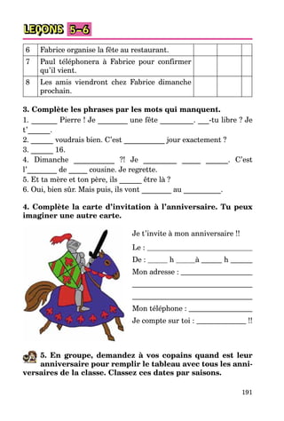 191
LEÇONS 5–6
6 Fabrice organise la fête au restaurant.
7 Paul téléphonera à Fabrice pour confirmer
qu’il vient.
8 Les amis viendront chez Fabrice dimanche
prochain.
3. Complète les phrases par les mots qui manquent.
1. _______ Pierre ! Je ________ une fête _________. ___-tu libre ? Je
t’______.
2. ______ voudrais bien. C’est ___________ jour exactement ?
3. ______ 16.
4. Dimanche ___________ ?! Je _________ _____ ______. C’est
l’________ de _____ cousine. Je regrette.
5. Et ta mère et ton père, ils ______ être là ?
6. Oui, bien sûr. Mais puis, ils vont ________ au __________.
4. Complète la carte d’invitation à l’anniversaire. Tu peux
imaginer une autre carte.
Je t’invite à mon anniversaire !!
Le :
De : h à h
Mon adresse :
Mon téléphone :
Je compte sur toi : !!
5. En groupe, demandez à vos copains quand est leur
anniversaire pour remplir le tableau avec tous les anni-
versaires de la classe. Classez ces dates par saisons.
 