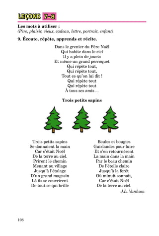 198
LEÇONS 7–8
Les mots à utiliser :
(Père, plaisir, vieux, cadeau, lettre, portrait, enfant)
9. Écoute, répète, apprends et récite.
Dans le grenier du Père Noël
Qui habite dans le ciel
Il y a plein de jouets
Et même un grand perroquet
Qui répète tout,
Qui répète tout,
Tout ce qu’on lui dit !
Qui répète tout
Qui répète tout
À tous ses amis ...
Trois petits sapins
Trois petits sapins
Se donnaient la main
Car c’était Noël
De la terre au ciel.
Prirent le chemin
Menant au village
Jusqu’à l’étalage
D’un grand magasin
Là ils se couvrirent
De tout ce qui brille
Boules et bougies
Guirlandes pour luire
Et s’en retournèrent
La main dans la main
Par le beau chemin
De l’étoile claire
Jusqu’à la forêt
Où minuit sonnait,
Car c’était Noël
De la terre au ciel.
J.L. Vanham
 