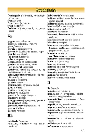 217
Vocabulaire
fromagerie f магазин, де прода-
þть сир
front m лоб
fronton m фронтон
fruit m фрукт
furieux adj сердитиé, æорсто-
киé
Gg
gagner v заробляти
galette f млинець, галета
gare f вокзал
garnir v прикрашати
gâteau m солодкиé пиріг, торт
gauche adj лівиé
à gauche ліворуч
geler v морозити
Gémeaux m pl Áлизнþки
général m загальне, ціле
en général зазвичаé
généreux, -euse adj ùедриé, -а;
великодушниé, -а
gentil, gentille adj милиé, -а; лþ-
б’язниé, -а
glisser v ковзати
gloire f слава
gourmand m гурман, ласун
goût m смак
goûter v смакувати
goûter m полудень
grâce à loc. prép. завдяки
grandir v рости
grec, greque adj грецькиé, грецька
grenouille f æаба
grossier, -ière adj грубиé, -а
guerre f віéна
guitare f гітара
Hh
habitude f звичка
habituel, habituelle adj звич-
ниé, -а
habituer (s’) v звикати
haїku m хаéку, хоку (æанр ÿпон-
сüкої поеçії)
haltérophilie f ваæка атлетика
haut-relief m горельєф
hein interj а! як! ну!
hésiter v вагатися
heureux, heureuse adj ùасли-
виé, -а
heureusement adv на ùастя
histoire f історія
homme m чоловік, лþдина
homme politique політичниé
(дерæавниé) діяч
honneur m честь
en l’honneur на честь
honorer v вшановувати
horaire m розклад
horreur f страх
hôtesse de l’air f стþардеса
huître f устриця
humain, -e adj лþдськиé, -а
humour m гумор
hurler v вити, завивати
Ii
île f острів
imaginer v уявляти
immeuble m будинок, примі-
ùення, нерухомість
immortaliser v увічнити, обез-
смертити
impoli, -e adj неввічливиé, -а
importance f ваæливість
important, -e adj ваæливиé, -а
imposant adj величниé, значи-
миé
inaugurer v урочисто відкри-
вати
inférieur adj ниæніé
influencer v впливати
 