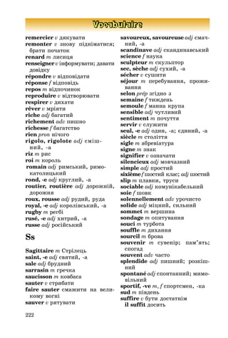 222
Vocabulaire
remercier v дякувати
remonter v знову підніматися;
брати початок
renard m лисиця
renseigner v інформувати; давати
довідку
répondre v відповідати
réponse f відповідь
repos m відпочинок
reproduire v відтворþвати
respirer v дихати
rêver v мріяти
riche adj багатиé
richement adv пишно
richesse f багатство
rien pron нічого
rigolo, rigolote adj сміш-
ниé, -а
riz m рис
roi m король
romain adj римськиé, римо-
католицькиé
rond, -e adj круглиé, -а
routier, routière adj дороæніé,
дороæня
roux, rousse adj рудиé, руда
royal, -e adj королівськиé, -а
rugby m регбі
rusé, -e adj хитриé, -а
russe adj росіéськиé
Ss
Sagittaire m Ñтрілець
saint, -e adj святиé, -а
sale adj брудниé
sarrasin m гречка
saucisson m ковбаса
sauter v стрибати
faire sauter смаæити на вели-
кому вогні
sauver v рятувати
savoureux, savoureuse adj смач-
ниé, -а
scandinave adj скандинавськиé
science f наука
sculpteur m скульптор
sec, sèche adj сухиé, -а
sécher v сушити
séjour m перебування, проæи-
вання
selon prép згідно з
semaine f тиæдень
semoule f манна крупа
sensible adj чутливиé
sentiment m почуття
servir v слуæити
seul, -e adj один, -а; єдиниé, -а
siècle m століття
sigle m абревіатура
signe m знак
signifier v означати
silencieux adj мовчазниé
simple adj простиé
sixième f шостиé клас; adj шостиé
slip m плавки, труси
sociable adj комунікабельниé
soie f шовк
solennellement adv урочисто
solide adj міцниé, сильниé
sommet m вершина
sondage m опитування
souci m турбота
souffle m дихання
sourcil m брова
souvenir m сувенір; пам’ять;
спогад
souvent adv часто
splendide adj пишниé; розкіш-
ниé
spontané adj спонтанниé; мимо-
вільниé
sportif, -ve m, f спортсмен, -ка
sud m південь
suffire v бути достатнім
il suffit досить
 