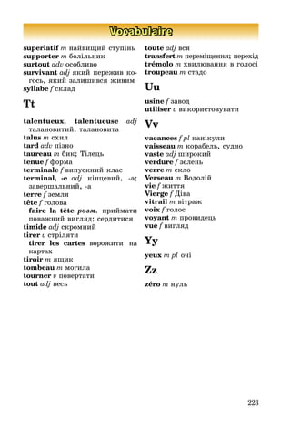 223
Vocabulaire
superlatif m наéвиùиé ступінь
supporter m болільник
surtout adv особливо
survivant adj якиé переæив ко-
гось, якиé залишився æивим
syllabe f склад
Tt
talentueux, talentueuse adj
талановитиé, талановита
talus m схил
tard adv пізно
taureau m бик; Òілець
tenue f форма
terminale f випускниé клас
terminal, -e adj кінцевиé, -а;
завершальниé, -а
terre f земля
tête f голова
faire la tête ðîçì. приéмати
поваæниé вигляд; сердитися
timide adj скромниé
tirer v стріляти
tirer les cartes вороæити на
картах
tiroir m яùик
tombeau m могила
tourner v повертати
tout adj весь
toute adj вся
transfert m переміùення; перехід
trémolo m хвилþвання в голосі
troupeau m стадо
Uu
usine f завод
utiliser v використовувати
Vv
vacances f pl канікули
vaisseau m корабель, судно
vaste adj широкиé
verdure f зелень
verre m скло
Verseau m Водоліé
vie f æиття
Vierge f Äіва
vitrail m вітраæ
voix f голос
voyant m провидець
vue f вигляд
Yy
yeux m pl очі
Zz
zéro m нуль
 