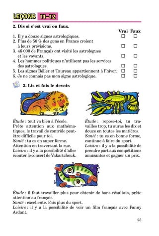 25
LEÇONS 11–12
2. Dis si c’est vrai ou faux.
Vrai Faux
1. Il y a douze signes astrologiques.
2. Plus de 50 % des gens en France croient
à leurs prévisions.
3. 46 000 de Français ont visité les astrologues
et les voyants.
4. Les hommes politiques n’utilisent pas les services
des astrologues.
5. Les signes Bélier et Taureau appartiennent à l’hiver.
6. Je ne connais pas mon signe astrologique.
3. Lis et fais le devoir.
Étude : tout va bien à l’école.
Prête attention aux mathéma-
tiques, le travail de contrôle peut-
être difficile pour toi.
Santé : tu es en super forme.
Attention en traversant la rue.
Loisirs : il y a la possibilité d’aller
écouter le concert de Vakartchouk.
Étude : repose-toi, tu tra-
vailles trop, tu auras les dix et
douze en toutes les matières.
Santé : tu es en bonne forme,
continue à faire du sport.
Loisirs : il y a la possibilité de
prendre part aux compétitions
amusantes et gagner un prix.
Étude : il faut travailler plus pour obtenir de bons résultats, prête
attention au français.
Santé : excellente. Fais plus du sport.
Loisirs : il y a la possibilité de voir un film français avec Fanny
Ardant.
 