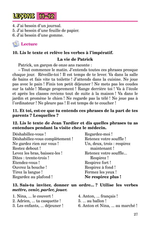 27
LEÇONS 11–12
4. J’ai besoin d’un journal.
5. J’ai besoin d’une feuille de papier.
6. J’ai besoin d’une gomme.
Lecture
10. Lis le texte et relève les verbes à l’impératif.
La vie de Patrick
Patrick, un garçon de onze ans raconte :
– Tout commence le matin. J’entends toutes ces phrases presque
chaque jour. Réveille-toi ! Il est temps de te lever. Va dans la salle
de bains et fais vite ta toilette ! J’attends dans la cuisine. Ne joue
pas avec le pain ! Finis ton petit déjeuner ! Ne mets pas les coudes
sur la table ! Mange proprement ! Range derrière toi ! Va à l’école
et après les classes reviens tout de suite à la maison ! Va dans le
jardin et promène le chien ! Ne regarde pas la télé ! Ne joue pas à
l’ordinateur ! Ne pleure pas ! Il est temps de te coucher !
11. Et toi, est-ce que tu entends ces phrases de la part de tes
parents ? Lesquelles ?
12. Lis le texte de Jean Tardier et dis quelles phrases tu as
entendues pendant la visite chez le médecin.
Déshabillez-vous !
Déshabillez-vous complètement !
Ne gardez rien sur vous !
Restez debout !
Levez les bras, baissez-les !
Dites : trente-trois !
Etendez-vous !
Ouvrez la bouche !
Tirez la langue !
Regardez au plafond !
Regardez-moi !
Retenez votre souffle !
Un, deux, trois : respirez
maintenant !
Retenez votre souffle...
Respirez !
Respirez fort !
Respirez à fond !
Fermez les yeux !
Ne respirez plus !
13. Sais-tu inviter, donner un ordre... ? Utilise les verbes
mettre, venir, parler, jouer.
1. Nina, ... le couvert !
2. Adrien, ... ta casquette !
3. Les enfants, ... déjeuner !
4. Anton, ... français !
5. ... au ballon !
6. Anton et Nina, ... au marché !
 