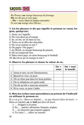 38
LEÇONS 1–2
En France, on mange beaucoup de fromage.
On me dit que je suis sage.
– On = nous (dans la langue courante)
Ce soir on mange chez Olivier.
7. Lis les phrases et dis que signifie le pronom on (nous, les
gens, quelqu’un).
1. Anna, on t’appelle.
2. On veut deux jus d’orange.
3. Ici, en été, on vit dans la rue.
4. Tiens, on m’offre des chocolats.
5. On va au cinéma ce soir ?
6. On gagne ! On gagne !
7. Au Brésil, on mange beaucoup de piment.
8. On ne comprend rien.
9. Dans notre pays, on aime beaucoup le football.
10. Qu’est-ce qu’on mange ce soir ?
8. Observe les phrases et donne la valeur de on.
On =
nous
On = tout
le monde
1 Anna et moi, on est Ukrainiennes.
2 Quand on veut, on peut.
3 On ne fume pas dans les lieux publics.
4 On te téléphone cet après-midi.
5 On dit qu’elle a mauvais caractère.
6 Si tu veux, on peut t’aider.
9. Mets les verbes entre parenthèses au présent de l’indicatif
en utilisant le pronom on.
E x e m p l e : Dans un hôpital, … ne pas (devoir) faire de bruit. →
Dans un hôpital, on ne doit pas faire de bruit.
1. … (frapper) à la porte.
2. Ici, … (parler) ukrainien, français, anglais.
3. … ne (pouvoir) pas toujours gagner.
4. Tu viens ! … (aller) au concert.
 