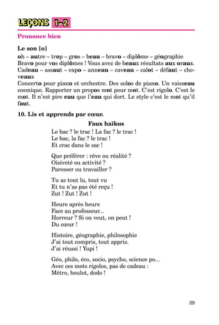 39
LEÇONS 1–2
Prononce bien
Le son [o]
oh – autre – trop – gros – beau – bravo – diplôme – géographie
Bravo pour vos diplômes ! Vous avez de beaux résultats aux oraux.
Cadeau – assaut – expo – anneau – caveau – calot – défaut – che-
veaux
Concerto pour piano et orchestre. Des solos de piano. Un vaisseau
cosmique. Rapporter un propos mot pour mot. C’est rigolo. C’est le
mot. Il n’est pire eau que l’eau qui dort. Le style c’est le mot qu’il
faut.
10. Lis et apprends par cœur.
Faux haїkus
Le bac ? le trac ! La fac ? le trac !
Le bac, la fac ? le trac !
Et crac dans le sac !
Que préférer : rêve ou réalité ?
Oisiveté ou activité ?
Paresser ou travailler ?
Tu as tout lu, tout vu
Et tu n’as pas été reçu !
Zut ! Zut ! Zut !
Heure après heure
Face au professeur...
Horreur ? Si on veut, on peut !
Du cœur !
Histoire, géographie, philosophie
J’ai tout compris, tout appris.
J’ai réussi ! Yupi !
Géo, philo, éco, socio, psycho, science po...
Avec ces mots rigolos, pas de cadeau :
Métro, boulot, dodo !
 