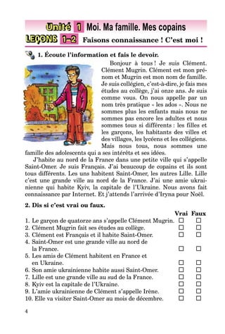 4
LEÇONS 1–2 Faisons connaissance ! C’est moi !
Unité 1 Moi. Ma famille. Mes copains
1. Écoute l’information et fais le devoir.
Bonjour à tous ! Je suis Clément.
Clément Mugrin. Clément est mon pré-
nom et Mugrin est mon nom de famille.
Je suis collégien, c’est-à-dire, je fais mes
études au collège, j’ai onze ans. Je suis
comme vous. On nous appelle par un
nom très pratique « les ados ». Nous ne
sommes plus les enfants mais nous ne
sommes pas encore les adultes et nous
sommes tous si différents : les filles et
les garçons, les habitants des villes et
des villages, les lycéens et les collégiens.
Mais nous tous, nous sommes une
famille des adolescents qui a ses intérêts et ses idées.
J’habite au nord de la France dans une petite ville qui s’appelle
Saint-Omer. Je suis Français. J’ai beaucoup de copains et ils sont
tous différents. Les uns habitent Saint-Omer, les autres Lille. Lille
c’est une grande ville au nord de la France. J’ai une amie ukrai-
nienne qui habite Kyiv, la capitale de l’Ukraine. Nous avons fait
connaissance par Internet. Et j’attends l’arrivée d’Iryna pour Noël.
2. Dis si c’est vrai ou faux.
Vrai Faux
1. Le garçon de quatorze ans s’appelle Clément Mugrin.
2. Clément Mugrin fait ses études au collège.
3. Clément est Français et il habite Saint-Omer.
4. Saint-Omer est une grande ville au nord de
la France.
5. Les amis de Clément habitent en France et
en Ukraine.
6. Son amie ukrainienne habite aussi Saint-Omer.
7. Lille est une grande ville au sud de la France.
8. Kyiv est la capitale de l’Ukraine.
9. L’amie ukrainienne de Clément s’appelle Irène.
10. Elle va visiter Saint-Omer au mois de décembre.
 