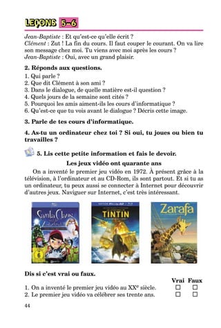 44
LEÇONS 5–6
Jean-Baptiste : Et qu’est-ce qu’elle écrit ?
Clément : Zut ! La fin du cours. Il faut couper le courant. On va lire
son message chez moi. Tu viens avec moi après les cours ?
Jean-Baptiste : Oui, avec un grand plaisir.
2. Réponds aux questions.
1. Qui parle ?
2. Que dit Clément à son ami ?
3. Dans le dialogue, de quelle matière est-il question ?
4. Quels jours de la semaine sont cités ?
5. Pourquoi les amis aiment-ils les cours d’informatique ?
6. Qu’est-ce que tu vois avant le dialogue ? Décris cette image.
3. Parle de tes cours d’informatique.
4. As-tu un ordinateur chez toi ? Si oui, tu joues ou bien tu
travailles ?
5. Lis cette petite information et fais le devoir.
Les jeux vidéo ont quarante ans
On a inventé le premier jeu vidéo en 1972. À présent grâce à la
télévision, à l’ordinateur et au CD-Rom, ils sont partout. Et si tu as
un ordinateur, tu peux aussi se connecter à Internet pour découvrir
d’autres jeux. Naviguer sur Internet, c’est très intéressant.
Dis si c’est vrai ou faux.
Vrai Faux
1. On a inventé le premier jeu vidéo au XXe siècle.
2. Le premier jeu vidéo va célébrer ses trente ans.
 