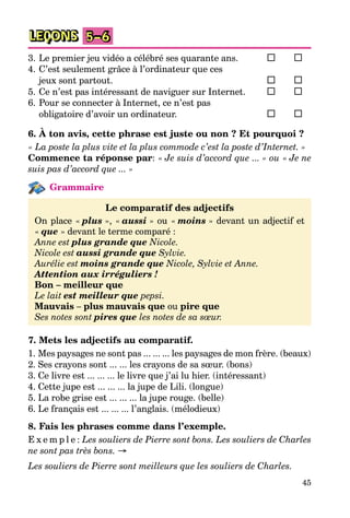 45
LEÇONS 5–6
3. Le premier jeu vidéo a célébré ses quarante ans.
4. C’est seulement grâce à l’ordinateur que ces
jeux sont partout.
5. Ce n’est pas intéressant de naviguer sur Internet.
6. Pour se connecter à Internet, ce n’est pas
obligatoire d’avoir un ordinateur.
6. À ton avis, cette phrase est juste ou non ? Et pourquoi ?
« La poste la plus vite et la plus commode c’est la poste d’Internet. »
Commence ta réponse par: « Je suis d’accord que ... » ou « Je ne
suis pas d’accord que ... »
Grammaire
Le comparatif des adjectifs
On place « plus », « aussi » ou « moins » devant un adjectif et
« que » devant le terme comparé :
Anne est plus grande que Nicole.
Nicole est aussi grande que Sylvie.
Aurélie est moins grande que Nicole, Sylvie et Anne.
Attention aux irréguliers !
Bon – meilleur que
Le lait est meilleur que pepsi.
Mauvais – plus mauvais que ou pire que
Ses notes sont pires que les notes de sa sœur.
7. Mets les adjectifs au comparatif.
1. Mes paysages ne sont pas ... ... ... les paysages de mon frère. (beaux)
2. Ses crayons sont ... ... les crayons de sa sœur. (bons)
3. Ce livre est ... ... ... le livre que j’ai lu hier. (intéressant)
4. Cette jupe est ... ... ... la jupe de Lili. (longue)
5. La robe grise est ... ... ... la jupe rouge. (belle)
6. Le français est ... ... ... l’anglais. (mélodieux)
8. Fais les phrases comme dans l’exemple.
E x e m p l e : Les souliers de Pierre sont bons. Les souliers de Charles
ne sont pas très bons. →
Les souliers de Pierre sont meilleurs que les souliers de Charles.
 