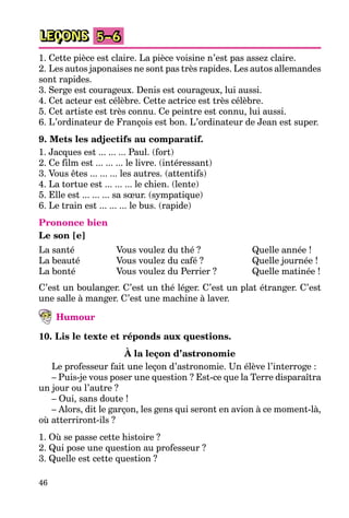 46
LEÇONS 5–6
1. Cette pièce est claire. La pièce voisine n’est pas assez claire.
2. Les autos japonaises ne sont pas très rapides. Les autos allemandes
sont rapides.
3. Serge est courageux. Denis est courageux, lui aussi.
4. Cet acteur est célèbre. Cette actrice est très célèbre.
5. Cet artiste est très connu. Ce peintre est connu, lui aussi.
6. L’ordinateur de François est bon. L’ordinateur de Jean est super.
9. Mets les adjectifs au comparatif.
1. Jacques est ... ... ... Paul. (fort)
2. Ce film est ... ... ... le livre. (intéressant)
3. Vous êtes ... ... ... les autres. (attentifs)
4. La tortue est ... ... ... le chien. (lente)
5. Elle est ... ... ... sa sœur. (sympatique)
6. Le train est ... ... ... le bus. (rapide)
Prononce bien
Le son [e]
La santé
La beauté
La bonté
Vous voulez du thé ?
Vous voulez du café ?
Vous voulez du Perrier ?
Quelle année !
Quelle journée !
Quelle matinée !
C’est un boulanger. C’est un thé léger. C’est un plat étranger. C’est
une salle à manger. C’est une machine à laver.
Humour
10. Lis le texte et réponds aux questions.
À la leçon d’astronomie
Le professeur fait une leçon d’astronomie. Un élève l’interroge :
– Puis-je vous poser une question ? Est-ce que la Terre disparaîtra
un jour ou l’autre ?
– Oui, sans doute !
– Alors, dit le garçon, les gens qui seront en avion à ce moment-là,
où atterriront-ils ?
1. Où se passe cette histoire ?
2. Qui pose une question au professeur ?
3. Quelle est cette question ?
 