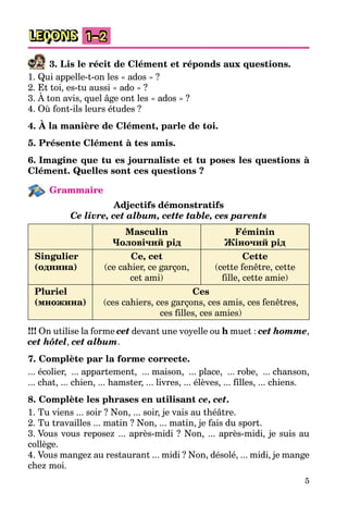 5
LEÇONS 1–2
3. Lis le récit de Clément et réponds aux questions.
1. Qui appelle-t-on les « ados » ?
2. Et toi, es-tu aussi « ado » ?
3. À ton avis, quel âge ont les « ados » ?
4. Où font-ils leurs études ?
4. À la manière de Clément, parle de toi.
5. Présente Clément à tes amis.
6. Imagine que tu es journaliste et tu poses les questions à
Clément. Quelles sont ces questions ?
Grammaire
Adjectifs démonstratifs
Ce livre, cet album, cette table, ces parents
Masculin
Чоловічий рід
Féminin
Жіночий рід
Singulier
(однина)
Ce, cet
(ce cahier, ce garçon,
cet ami)
Cette
(cette fenêtre, cette
fille, cette amie)
Pluriel
(множина)
Ces
(ces cahiers, ces garçons, ces amis, ces fenêtres,
ces filles, ces amies)
!!! On utilise la forme cet devant une voyelle ou h muet : cet homme,
cet hôtel, cet album.
7. Complète par la forme correcte.
... écolier, ... appartement, ... maison, ... place, ... robe, ... chanson,
... chat, ... chien, ... hamster, ... livres, ... élèves, ... filles, ... chiens.
8. Complète les phrases en utilisant ce, cet.
1. Tu viens ... soir ? Non, ... soir, je vais au théâtre.
2. Tu travailles ... matin ? Non, ... matin, je fais du sport.
3. Vous vous reposez ... après-midi ? Non, ... après-midi, je suis au
collège.
4. Vous mangez au restaurant ... midi ? Non, désolé, ... midi, je mange
chez moi.
 