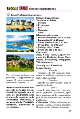 51
LEÇONS 9–10 Séjours linguistiques
1. Lis l’information suivante.
Séjours linguistiques
Vacances scolaires
– Février
– Printemps
– Été
– Toussaint
– Noël
6 formules de séjour
– Perfectionnement (10 à 20 ans)
– Immersion (14 à 22 ans)
– Cours intensifs (12 à 20 ans)
– Prépa Bac (16 à 23 ans)
– Collège (8 à 17 ans)
– École ado (11 à 18 ans)
Centres à
Nice, Vichy, Paris, Angers, Avi-
gnon, La Rochelle, Lyon, Metz,
Nancy, Strasbourg, Perpignan,
Valenciennes ...
E x e m p l e s d’activités
Linguistiques
Karaoké :
– répertoire de 300 chansons fran-
çaises de différents genres de mu-
sique ; apprentissage
Interview :
– activité de conversation avec la
population locale
Jeux :
– jeux de table (jeu géo...), jeux-con-
cours (épreuves culturelles, spor-
tives, musicales et de conversation),
jeux de rôle, improvisation, situation
inattendue
Culturelles : Visites culturelles, ex-
cursions (Dinant, Namur, Bruxelles,
Bruges, autres villes sur demande)
Prix : 42 euros par jour et par
personne + suppléments (1
repas : 15 euros; promenade
en bateau : 10 euros ...)
Nous accueillons des ado-
lescents de toutes les na-
tionalités, âgés de 11 à 18
ans. Le programme allie
étude de la langue et de la
civilisation françaises, à
un vaste choix d’activités
sportives, culturelles et
récréatives.
 