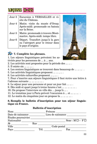 53
LEÇONS 9–10
Jour 3 Excursion à VERSAILLES et vi-
site du Château.
Jour 4 Matin: visite du musée d’Orsay.
Après-midi: promenade en bateau
sur la Seine.
Jour 5 Matin: promenade à travers Mont-
martre. Après-midi: temps libre.
Jour 6 Départ. Transfert jusqu’à la gare
ou l’aéroport pour le retour dans
le pays d’origine.
7. Complète les phrases.
1. Les séjours linguistiques prévoient les ac-
tivités pour les personnes de ... à ... ans.
2. Les activités sont proposées pour la période des ... ... .
3. Il existe six ... ... ... .
4. Les centres linguistiques se trouvent dans beaucoup de ... ... ... .
5. Les activités linguistiques proposent ... ... , ... .
6. Les activités culturelles proposent ... , ... .
7. Pour s’inscrire aux séjours linguistiques il faut écrire une lettre à
l’adresse suivante ... ... ... ... ... .
8. Le séjour pour une personne et pour un jour fait ... ... .
9. Dès midi et quart jusqu’à treize heures c’est ... ... ... ... ... .
10. On propose l’interview en ville dès ... jusqu’à ... .
11. Le troisième jour à Paris prévoit l’excursion à ... et ... ... ... .
12. Le matin du cinquième jour on propose la ... ... ... ... .
8. Remplis le bulletin d’inscription pour ton séjour linguis-
tique en France.
Bulletin d’inscription
Nom Prénom
Date de naissance Lieu de naissance
Études poursuivies
Nationalité Sexe : M – F
№ Rue
Ville Code postal
Pays Tél. Fax
 