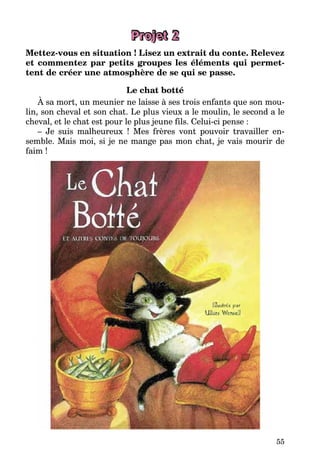 55
Projet 2
Mettez-vous en situation ! Lisez un extrait du conte. Relevez
et commentez par petits groupes les éléments qui permet-
tent de créer une atmosphère de se qui se passe.
Le chat botté
À sa mort, un meunier ne laisse à ses trois enfants que son mou-
lin, son cheval et son chat. Le plus vieux a le moulin, le second a le
cheval, et le chat est pour le plus jeune fils. Celui-ci pense :
– Je suis malheureux ! Mes frères vont pouvoir travailler en-
semble. Mais moi, si je ne mange pas mon chat, je vais mourir de
faim !
 