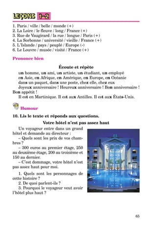 65
LEÇONS 1–2
1. Paris / ville / belle / monde (+)
2. La Loire / le fleuve / long / France (+)
3. Rue de Vaugirard / la rue / longue / Paris (+)
4. La Sorbonne / université / vieille / France (+)
5. L’Islande / pays / peuplé / Europe (-)
6. Le Louvre / musée / visité / France (+)
Prononce bien
Écoute et répète
un homme, un ami, un artiste, un étudiant, un employé
en Asie, en Afrique, en Amérique, en Europe, en Océanie
dans un paquet, dans une poste, chez elle, chez eux
Joyeux anniversaire ! Heureux anniversaire ! Bon anniversaire !
Bon appétit !
Il est en Martinique. Il est aux Antilles. Il est aux États-Unis.
Humour
10. Lis le texte et réponds aux questions.
Votre hôtel n’est pas assez haut
Un voyageur entre dans un grand
hôtel et demande au directeur :
– Quels sont les prix de vos cham-
bres ?
– 300 euros au premier étage, 250
au deuxième étage, 200 au troisième et
150 au dernier.
– C’est dommage, votre hôtel n’est
pas assez haut pour moi.
1. Quels sont les personnages de
cette histoire ?
2. De quoi parlent-ils ?
3. Pourquoi le voyageur veut avoir
l’hôtel plus haut ?
 