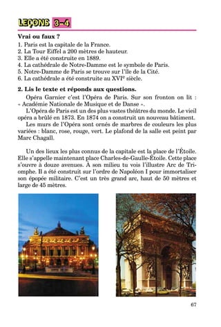 67
LEÇONS 3–4
Vrai ou faux ?
1. Paris est la capitale de la France.
2. La Tour Eiffel a 200 mètres de hauteur.
3. Elle a été construite en 1889.
4. La cathédrale de Notre-Damme est le symbole de Paris.
5. Notre-Damme de Paris se trouve sur l’île de la Cité.
6. La cathédrale a été construite au XVIe siècle.
2. Lis le texte et réponds aux questions.
Opéra Garnier c’est l’Opéra de Paris. Sur son fronton on lit :
« Académie Nationale de Musique et de Danse ».
L’Opéra de Paris est un des plus vastes théâtres du monde. Le vieil
opéra a brûlé en 1873. En 1874 on a construit un nouveau bâtiment.
Les murs de l’Opéra sont ornés de marbres de couleurs les plus
variées : blanc, rose, rouge, vert. Le plafond de la salle est peint par
Marc Chagall.
Un des lieux les plus connus de la capitale est la place de l’Étoile.
Elle s’appelle maintenant place Charles-de-Gaulle-Étoile. Cette place
s’ouvre à douze avenues. À son milieu tu vois l’illustre Arc de Tri-
omphe. Il a été construit sur l’ordre de Napoléon I pour immortaliser
son épopée militaire. C’est un très grand arc, haut de 50 mètres et
large de 45 mètres.
 