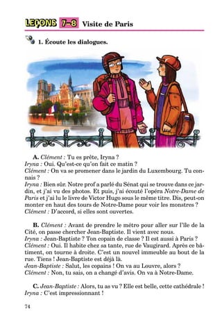 74
LEÇONS Visite de Paris7–8
1. Écoute les dialogues.
A. Clément : Tu es prête, Iryna ?
Iryna : Oui. Qu’est-ce qu’on fait ce matin ?
Clément : On va se promener dans le jardin du Luxembourg. Tu con-
nais ?
Iryna : Bien sûr. Notre prof a parlé du Sénat qui se trouve dans ce jar-
din, et j’ai vu des photos. Et puis, j’ai écouté l’opéra Notre-Dame de
Paris et j’ai lu le livre de Victor Hugo sous le même titre. Dis, peut-on
monter en haut des tours de Notre-Dame pour voir les monstres ?
Clément : D’accord, si elles sont ouvertes.
B. Clément : Avant de prendre le métro pour aller sur l’île de la
Cité, on passe chercher Jean-Baptiste. Il vient avec nous.
Iryna : Jean-Baptiste ? Ton copain de classe ? Il est aussi à Paris ?
Clément : Oui. Il habite chez sa tante, rue de Vaugirard. Après ce bâ-
timent, on tourne à droite. C’est un nouvel immeuble au bout de la
rue. Tiens ! Jean-Baptiste est déjà là.
Jean-Baptiste : Salut, les copains ! On va au Louvre, alors ?
Clément : Non, tu sais, on a changé d’avis. On va à Notre-Dame.
C. Jean-Baptiste : Alors, tu as vu ? Elle est belle, cette cathédrale !
Iryna : C’est impressionnant !
 