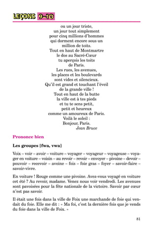 81
LEÇONS 9–10
ou un jour triste,
un jour tout simplement
pour cinq millions d’hommes
qui dorment encore sous un
million de toits.
Tout en haut de Montmartre
le dos au Sacré-Cœur
tu aperçois les toits
de Paris.
Les rues, les avenues,
les places et les boulevards
sont vides et silencieux.
Qu’il est grand et touchant l’éveil
de la grande ville !
Tout en haut de la butte
la ville est à tes pieds
et tu te sens petit,
petit et heureux
comme un amoureux de Paris.
Voilà le soleil :
Bonjour, Paris.
Jean Bruce
Prononce bien
Les groupes [fwa, vwa]
Voix – voir – avoir – voiture – voyager – voyageur – voyageuse – voya-
ger en voiture – voisin – au revoir – revoir – envoyer – pivoine – devoir –
pouvoir – recevoir – avoine – fois – foie gras – foyer – savoir-faire –
savoir-vivre.
En voiture ! Rouge comme une pivoine. Avez-vous voyagé en voiture
cet été ? Au revoir, madame. Venez nous voir vendredi. Les avenues
sont pavoisées pour la fête nationale de la victoire. Savoir par cœur
n’est pas savoir.
Il était une fois dans la ville de Foix une marchande de foie qui ven-
dait du foie. Elle me dit : « Ma foi, c’est la dernière fois que je vends
du foie dans la ville de Foix. »
 