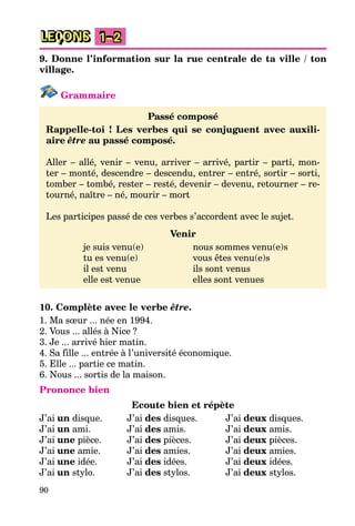 90
LEÇONS 1–2
9. Donne l’information sur la rue centrale de ta ville / ton
village.
Grammaire
Passé composé
Rappelle-toi ! Les verbes qui se conjuguent avec auxili-
aire être au passé composé.
Aller – allé, venir – venu, arriver – arrivé, partir – parti, mon-
ter – monté, descendre – descendu, entrer – entré, sortir – sorti,
tomber – tombé, rester – resté, devenir – devenu, retourner – re-
tourné, naître – né, mourir – mort
Les participes passé de ces verbes s’accordent avec le sujet.
Venir
je suis venu(e) nous sommes venu(e)s
tu es venu(e) vous êtes venu(e)s
il est venu ils sont venus
elle est venue elles sont venues
10. Complète avec le verbe être.
1. Ma sœur ... née en 1994.
2. Vous ... allés à Nice ?
3. Je ... arrivé hier matin.
4. Sa fille ... entrée à l’université économique.
5. Elle ... partie ce matin.
6. Nous ... sortis de la maison.
Prononce bien
Ecoute bien et répète
J’ai un disque. J’ai des disques. J’ai deux disques.
J’ai un ami. J’ai des amis. J’ai deux amis.
J’ai une pièce. J’ai des pièces. J’ai deux pièces.
J’ai une amie. J’ai des amies. J’ai deux amies.
J’ai une idée. J’ai des idées. J’ai deux idées.
J’ai un stylo. J’ai des stylos. J’ai deux stylos.
 