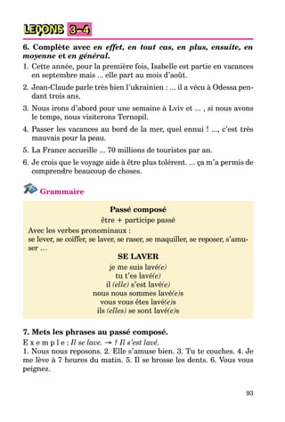 93
LEÇONS 3–4
6. Complète avec en effet, en tout cas, en plus, ensuite, en
moyenne et en général.
1. Cette année, pour la première fois, Isabelle est partie en vacances
en septembre mais ... elle part au mois d’août.
2. Jean-Claude parle très bien l’ukrainien : ... il a vécu à Odessa pen-
dant trois ans.
3. Nous irons d’abord pour une semaine à Lviv et ... , si nous avons
le temps, nous visiterons Ternopil.
4. Passer les vacances au bord de la mer, quel ennui ! ..., c’est très
mauvais pour la peau.
5. La France accueille ... 70 millions de touristes par an.
6. Je crois que le voyage aide à être plus tolérent. ... ça m’a permis de
comprendre beaucoup de choses.
Grammaire
Passé composé
être + participe passé
Avec les verbes pronominaux :
se lever, se coiffer, se laver, se raser, se maquiller, se reposer, s’amu-
ser …
SE LAVER
je me suis lavé(e)
tu t’es lavé(e)
il (elle) s’est lavé(e)
nous nous sommes lavé(e)s
vous vous êtes lavé(e)s
ils (elles) se sont lavé(e)s
7. Mets les phrases au passé composé.
E x e m p l e : Il se lave. → ? Il s’est lavé.
1. Nous nous reposons. 2. Elle s’amuse bien. 3. Tu te couches. 4. Je
me lève à 7 heures du matin. 5. Il se brosse les dents. 6. Vous vous
peignez.
 