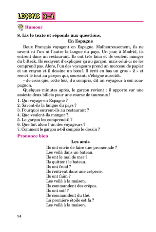 94
LEÇONS 3–4
Humour
8. Lis le texte et réponds aux questions.
En Espagne
Deux Français voyagent en Espagne. Malheureusement, ils ne
savent ni l’un ni l’autre la langue du pays. Un jour, à Madrid, ils
entrent dans un restaurant. Ils ont très faim et ils veulent manger
du bifteck. Ils essayent d’expliquer ça au garçon, mais celui-ci ne les
comprend pas. Alors, l’un des voyageurs prend un morceau de papier
et un crayon et il dessine un bœuf. Il écrit en bas un gros « 2 » et
remet le tout au garçon qui, souriant, s’éloigne aussitôt.
– Je crois que, cette fois, il a compris, dit un voyageur à son com-
pagnon.
Quelques minutes après, le garçon revient : il apporte sur une
assiette deux billets pour une course de taureaux !
1. Qui voyage en Espagne ?
2. Savent-ils la langue du pays ?
3. Pourquoi entrent-ils au restaurant ?
4. Que veulent-ils manger ?
5. Le garçon les comprend-il ?
6. Que fait alors l’un des voyageurs ?
7. Comment le garçon a-t-il compris le dessin ?
Prononce bien
Les amis
Ils ont envie de faire une promenade ?
Les voilà dans un bateau.
Ils ont le mal de mer ?
Ils quittent le bateau.
Ils ont froid ?
Ils rentrent dans une crêperie.
Ils ont faim ?
Les voilà à la maison.
Ils commandent des crêpes.
Ils ont soif ?
Ils commandent du thé.
La première étoile est là ?
Les voilà à la maison.
 